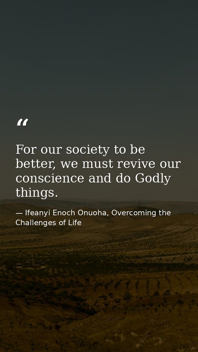 For our society to be better, we must revive our conscience and do Godly things. — Ifeanyi Enoch Onuoha, Overcoming the Challenges of Life
