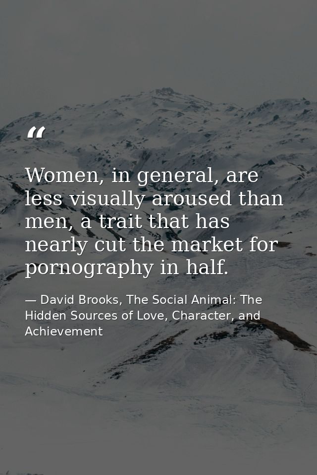 Women, in general, are less visually aroused than men, a trait that has nearly cut the market for pornography in half. — David Brooks, The Social Animal: The Hidden Sources of Love, Character, and Achievement