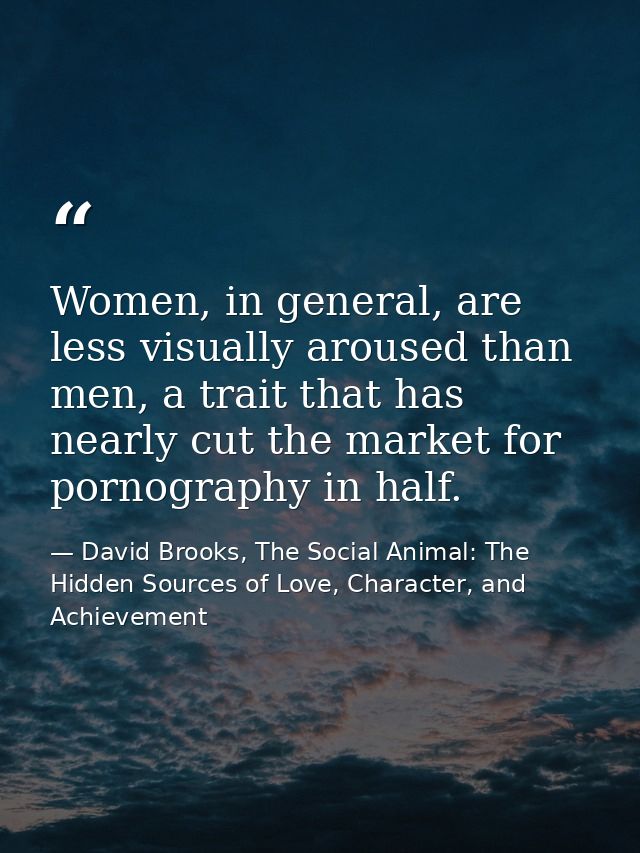 Women, in general, are less visually aroused than men, a trait that has nearly cut the market for pornography in half. — David Brooks, The Social Animal: The Hidden Sources of Love, Character, and Achievement