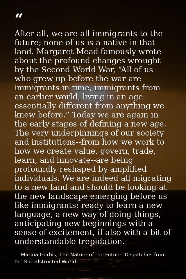 After all, we are all immigrants to the future; none of us is a native in that land. Margaret Mead famously wrote about  — Marina Gorbis, The Nature of the Future: Dispatches from the Socialstructed World