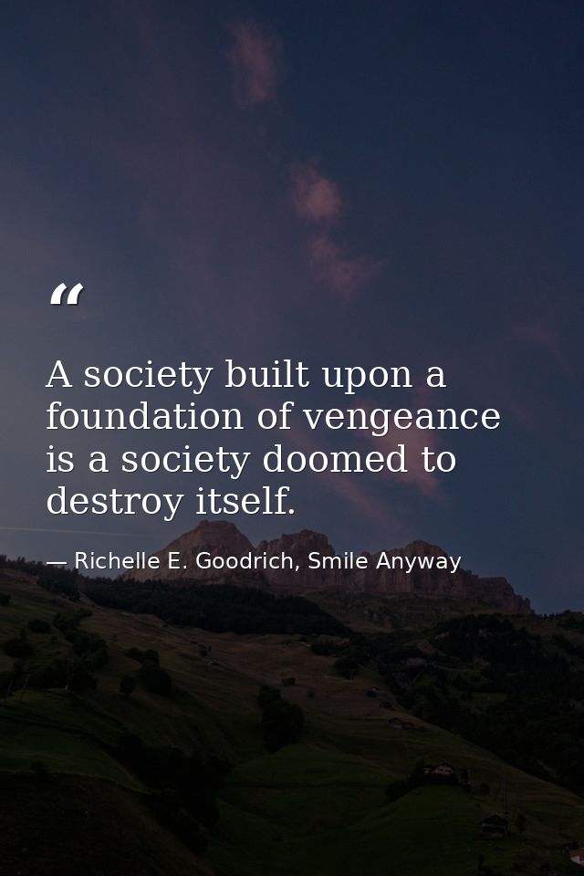 A society built upon a foundation of vengeance is a society doomed to destroy itself. — Richelle E. Goodrich, Smile Anyway