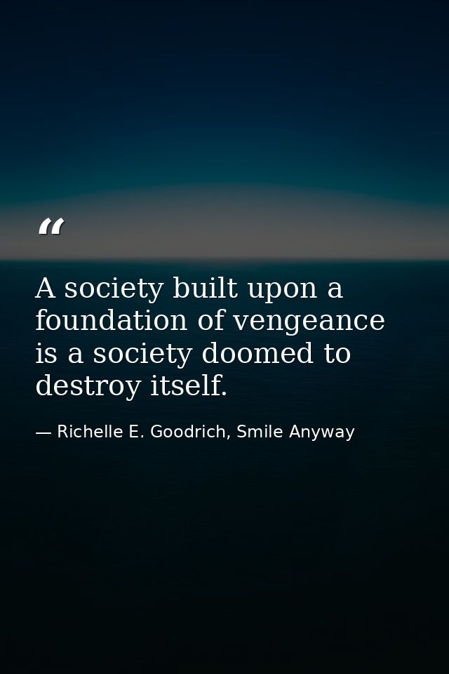 A society built upon a foundation of vengeance is a society doomed to destroy itself. — Richelle E. Goodrich, Smile Anyway