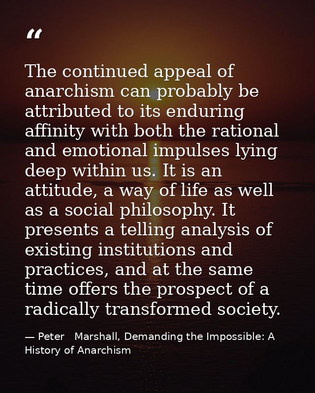 The continued appeal of anarchism can probably be attributed to its enduring affinity with both the rational and emotion — Peter   Marshall, Demanding the Impossible: A History of Anarchism