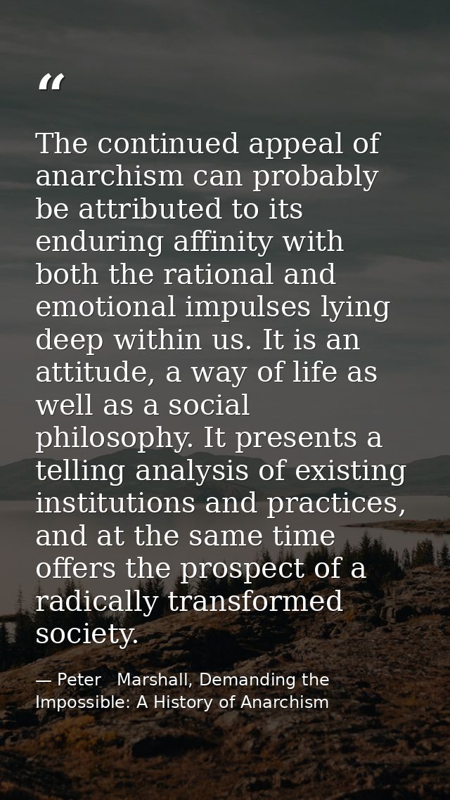 The continued appeal of anarchism can probably be attributed to its enduring affinity with both the rational and emotion — Peter   Marshall, Demanding the Impossible: A History of Anarchism