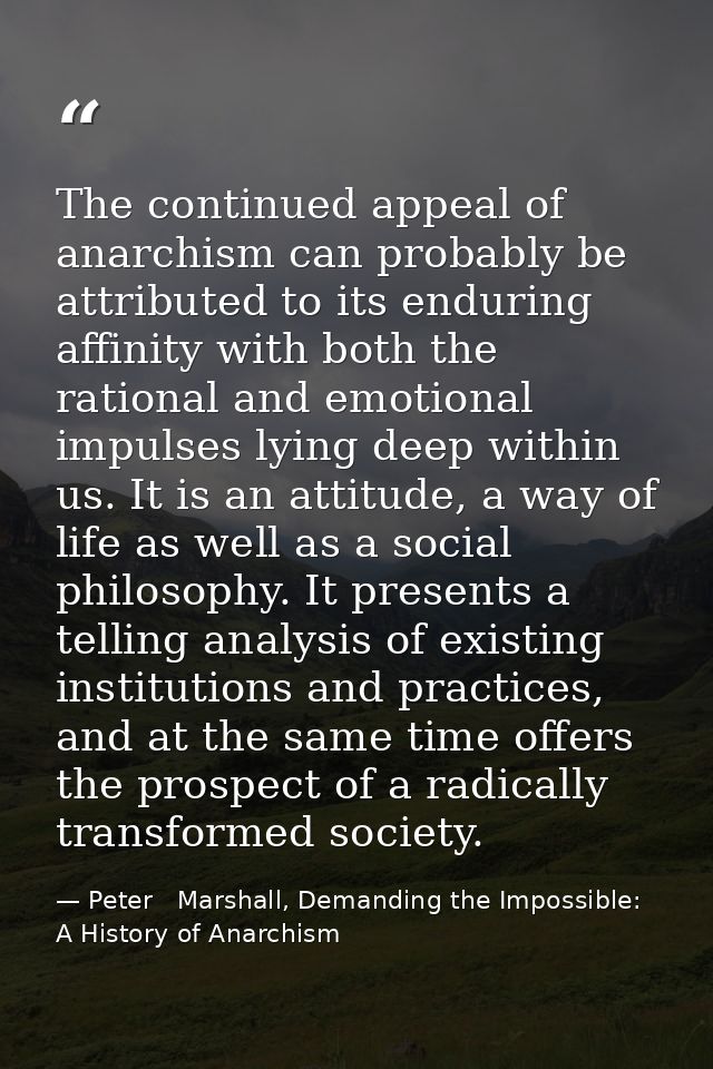The continued appeal of anarchism can probably be attributed to its enduring affinity with both the rational and emotion — Peter   Marshall, Demanding the Impossible: A History of Anarchism