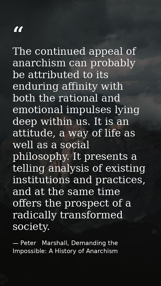 The continued appeal of anarchism can probably be attributed to its enduring affinity with both the rational and emotion — Peter   Marshall, Demanding the Impossible: A History of Anarchism