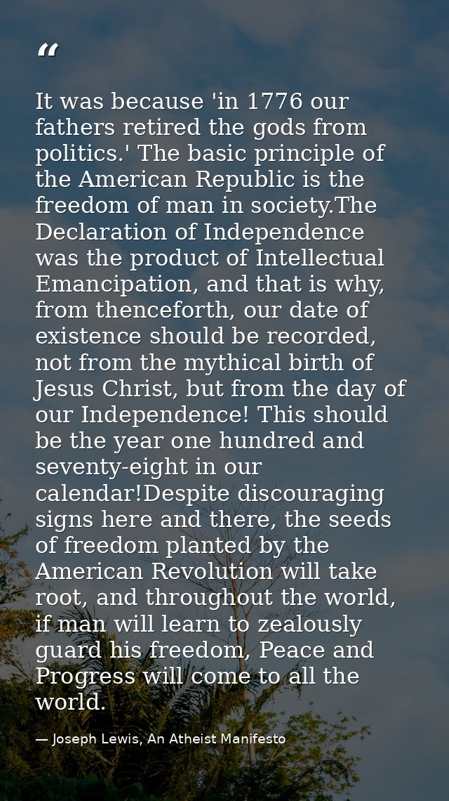 It was because 'in 1776 our fathers retired the gods from politics.' The basic principle of the American Republic is the — Joseph Lewis, An Atheist Manifesto