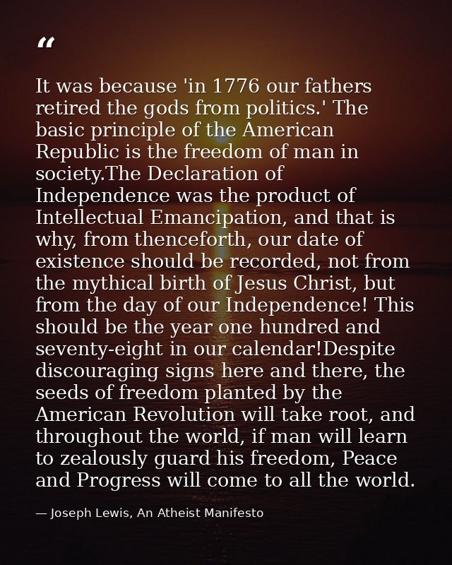 It was because 'in 1776 our fathers retired the gods from politics.' The basic principle of the American Republic is the — Joseph Lewis, An Atheist Manifesto