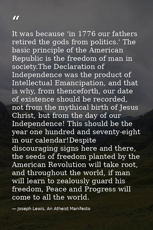 It was because 'in 1776 our fathers retired the gods from politics.' The basic principle of the American Republic is the — Joseph Lewis, An Atheist Manifesto