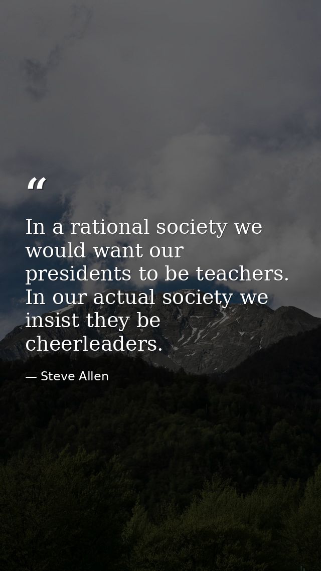 In a rational society we would want our presidents to be teachers. In our actual society we insist they be cheerleaders. — Steve Allen