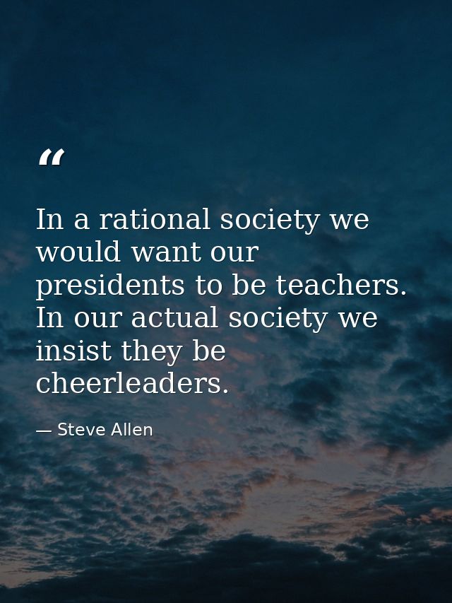 In a rational society we would want our presidents to be teachers. In our actual society we insist they be cheerleaders. — Steve Allen