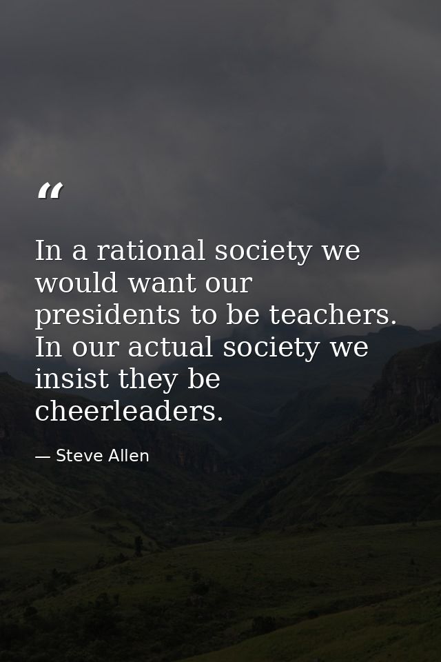 In a rational society we would want our presidents to be teachers. In our actual society we insist they be cheerleaders. — Steve Allen
