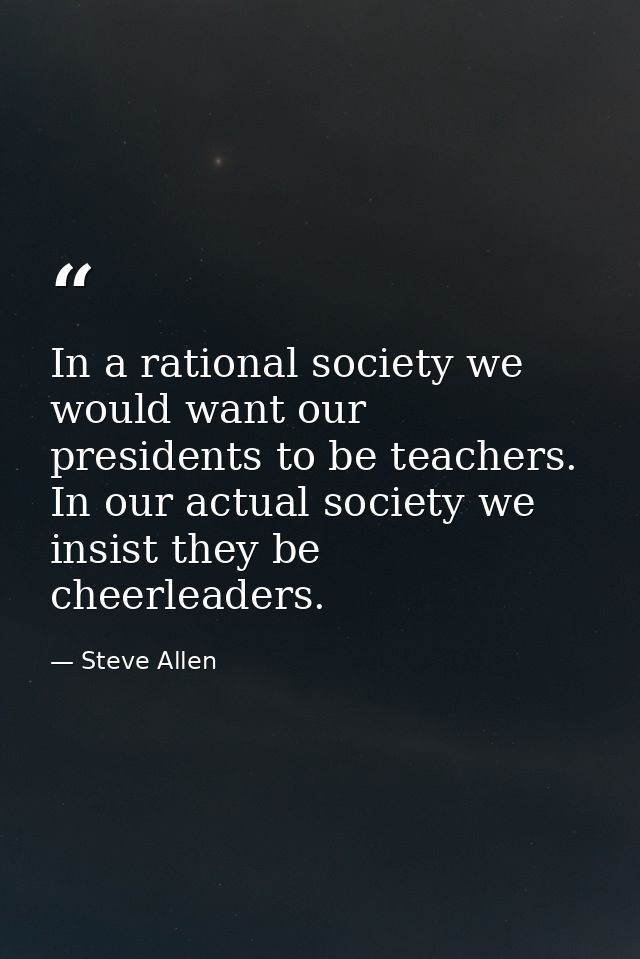 In a rational society we would want our presidents to be teachers. In our actual society we insist they be cheerleaders. — Steve Allen