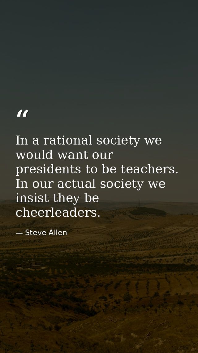 In a rational society we would want our presidents to be teachers. In our actual society we insist they be cheerleaders. — Steve Allen