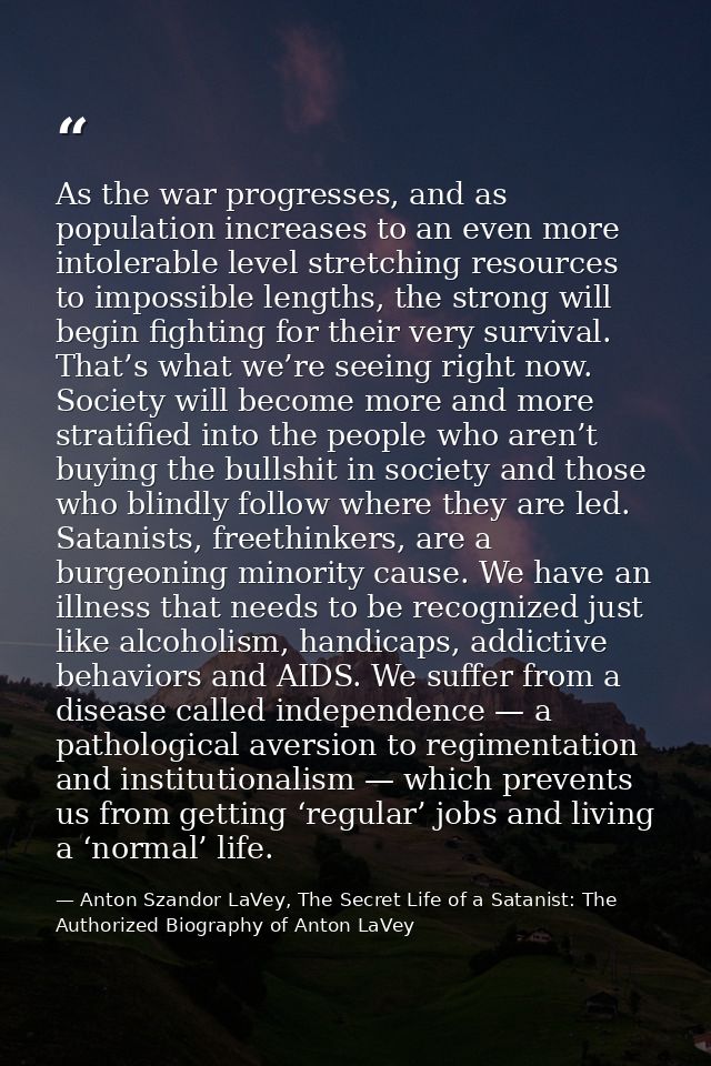 As the war progresses, and as population increases to an even more intolerable level stretching resources to impossible  — Anton Szandor LaVey, The Secret Life of a Satanist: The Authorized Biography of Anton LaVey