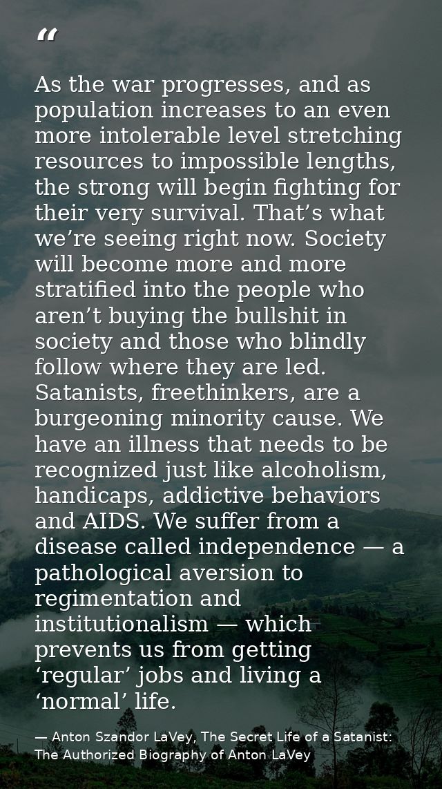 As the war progresses, and as population increases to an even more intolerable level stretching resources to impossible  — Anton Szandor LaVey, The Secret Life of a Satanist: The Authorized Biography of Anton LaVey