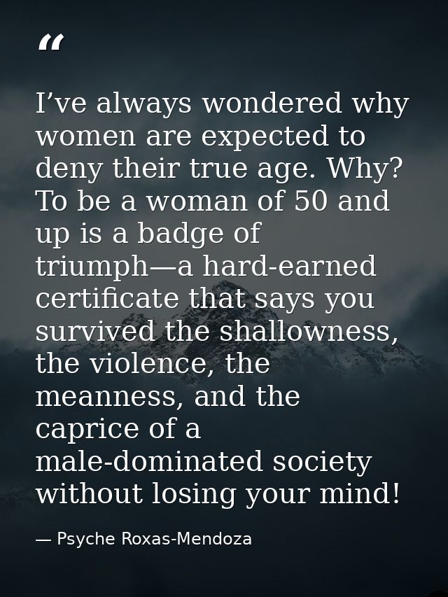 I’ve always wondered why women are expected to deny their true age. Why? To be a woman of 50 and up is a badge of triump — Psyche Roxas-Mendoza