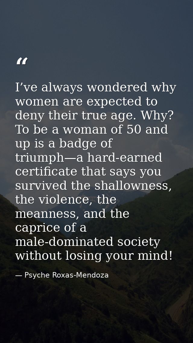 I’ve always wondered why women are expected to deny their true age. Why? To be a woman of 50 and up is a badge of triump — Psyche Roxas-Mendoza