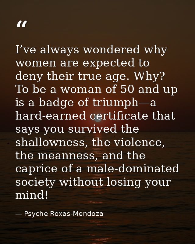 I’ve always wondered why women are expected to deny their true age. Why? To be a woman of 50 and up is a badge of triump — Psyche Roxas-Mendoza