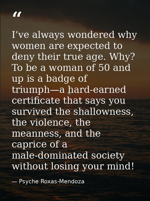 I’ve always wondered why women are expected to deny their true age. Why? To be a woman of 50 and up is a badge of triump — Psyche Roxas-Mendoza