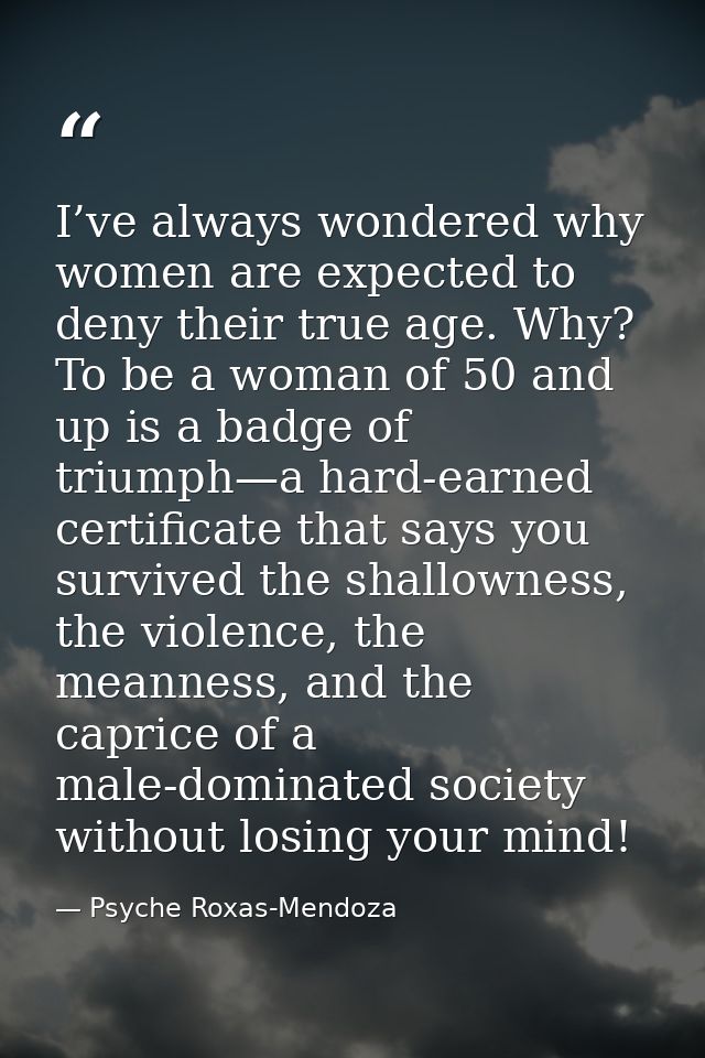 I’ve always wondered why women are expected to deny their true age. Why? To be a woman of 50 and up is a badge of triump — Psyche Roxas-Mendoza
