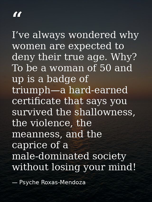 I’ve always wondered why women are expected to deny their true age. Why? To be a woman of 50 and up is a badge of triump — Psyche Roxas-Mendoza