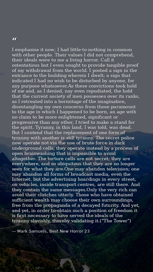 I emphasise it now; I had little-to-nothing in common with other people. Their values I did not comprehend, their ideals — Mark Samuels, Best New Horror 23