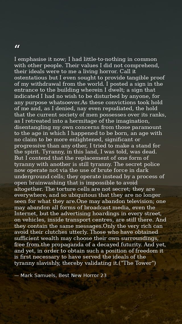 I emphasise it now; I had little-to-nothing in common with other people. Their values I did not comprehend, their ideals — Mark Samuels, Best New Horror 23