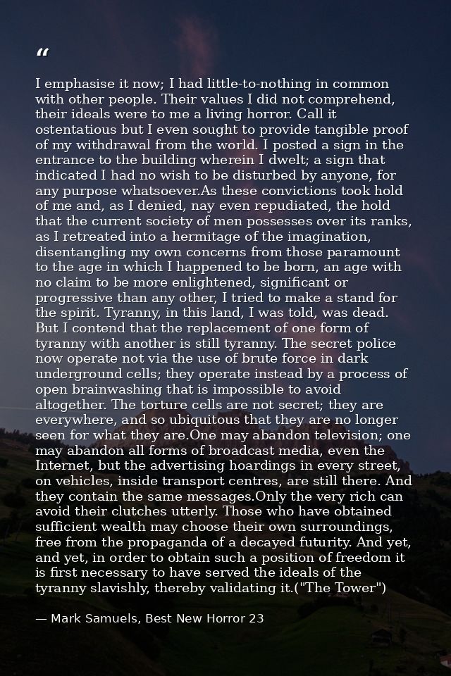 I emphasise it now; I had little-to-nothing in common with other people. Their values I did not comprehend, their ideals — Mark Samuels, Best New Horror 23