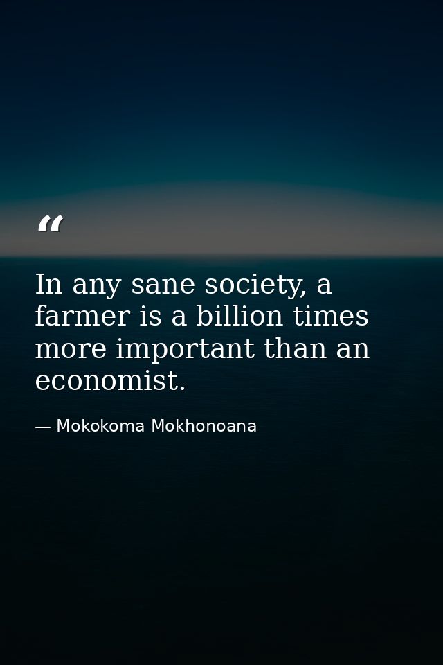 In any sane society, a farmer is a billion times more important than an economist. — Mokokoma Mokhonoana