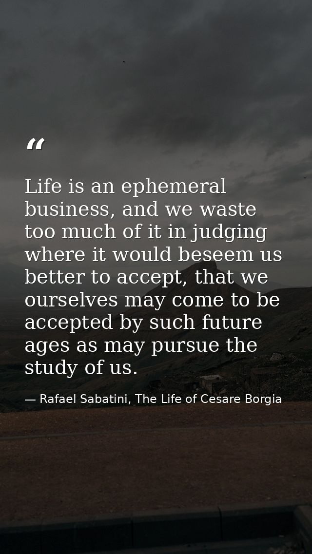 Life is an ephemeral business, and we waste too much of it in judging where it would beseem us better to accept, that we — Rafael Sabatini, The Life of Cesare Borgia