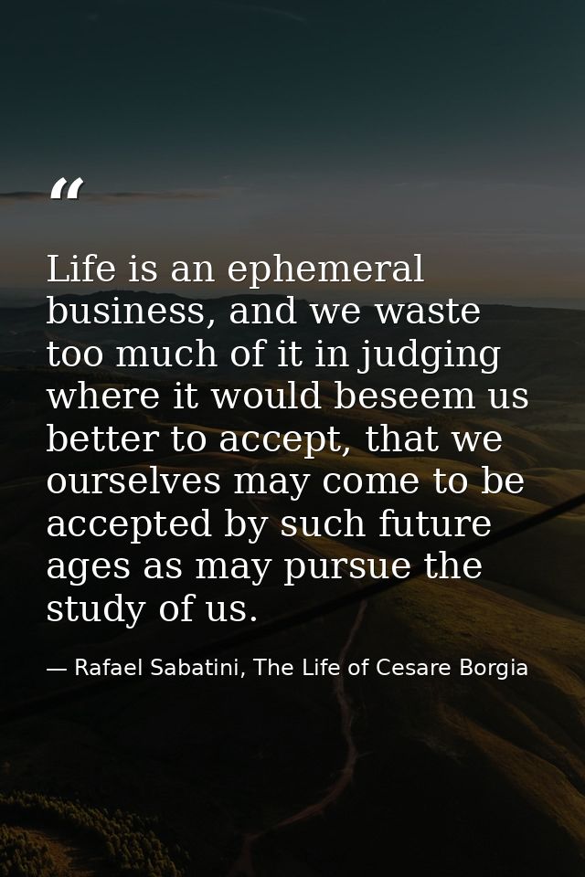 Life is an ephemeral business, and we waste too much of it in judging where it would beseem us better to accept, that we — Rafael Sabatini, The Life of Cesare Borgia