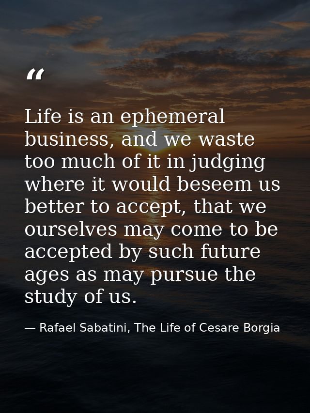 Life is an ephemeral business, and we waste too much of it in judging where it would beseem us better to accept, that we — Rafael Sabatini, The Life of Cesare Borgia