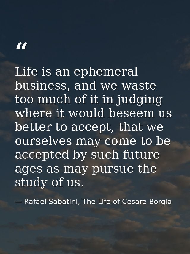Life is an ephemeral business, and we waste too much of it in judging where it would beseem us better to accept, that we — Rafael Sabatini, The Life of Cesare Borgia
