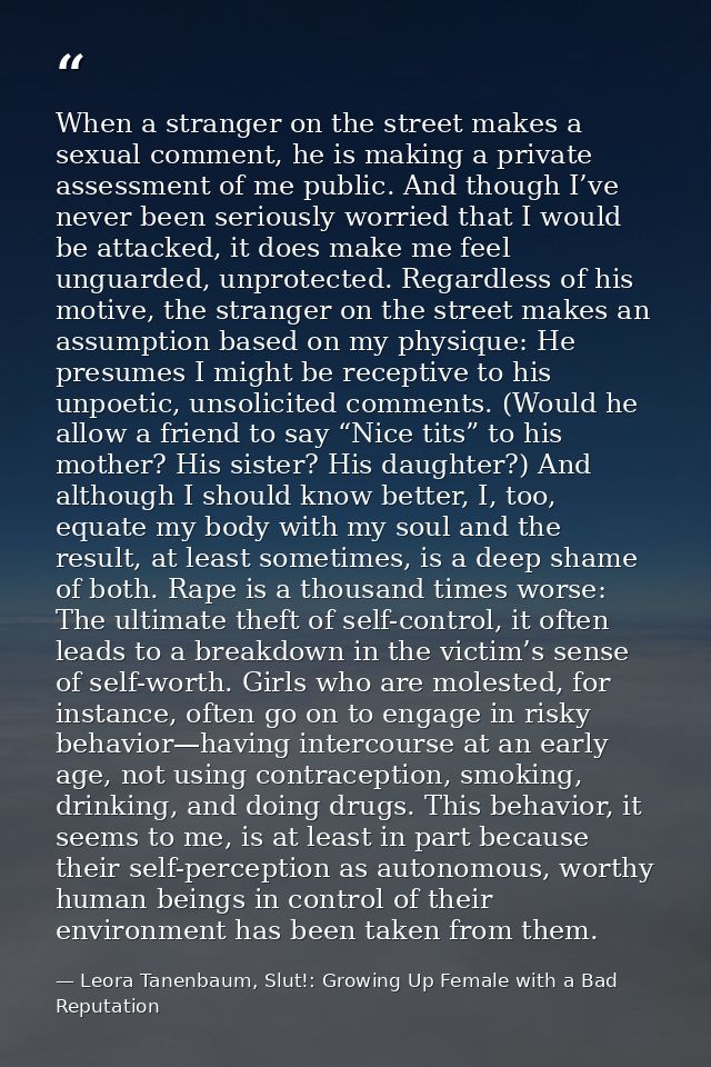 When a stranger on the street makes a sexual comment, he is making a private assessment of me public. And though I’ve ne — Leora Tanenbaum, Slut!: Growing Up Female with a Bad Reputation