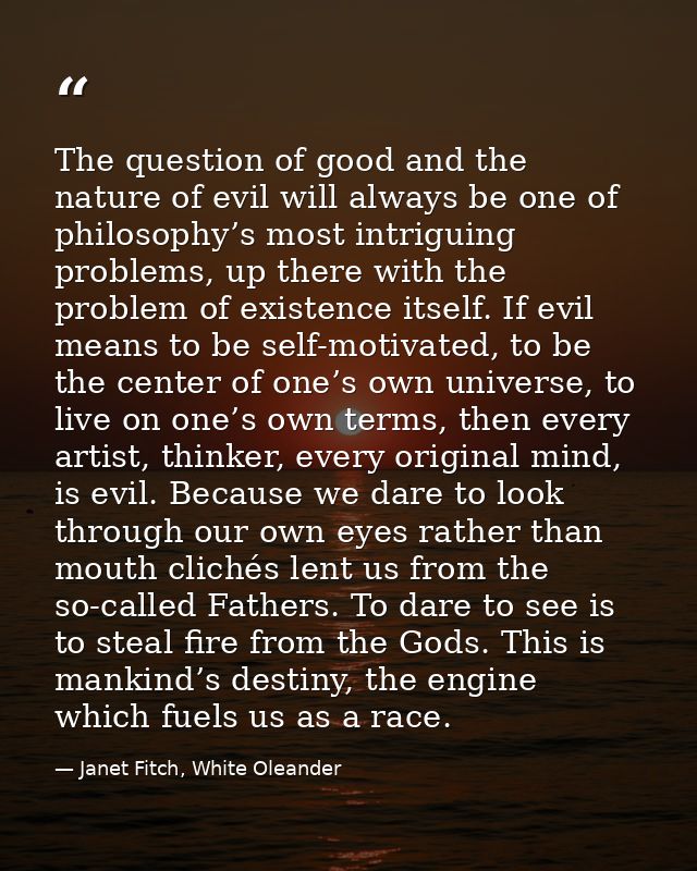 The question of good and the nature of evil will always be one of philosophy’s most intriguing problems, up there with t — Janet Fitch, White Oleander