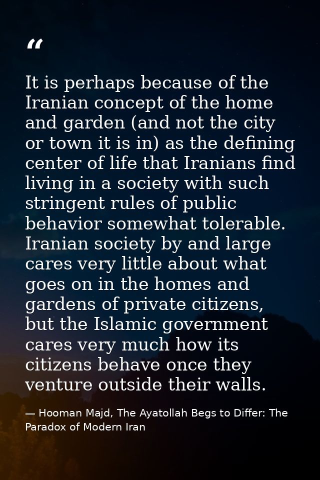 It is perhaps because of the Iranian concept of the home and garden (and not the city or town it is in) as the defining  — Hooman Majd, The Ayatollah Begs to Differ: The Paradox of Modern Iran
