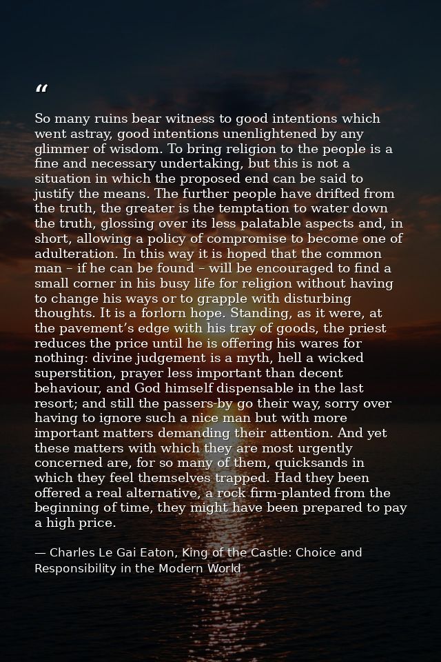 So many ruins bear witness to good intentions which went astray, good intentions unenlightened by any glimmer of wisdom. — Charles Le Gai Eaton, King of the Castle: Choice and Responsibility in the Modern World