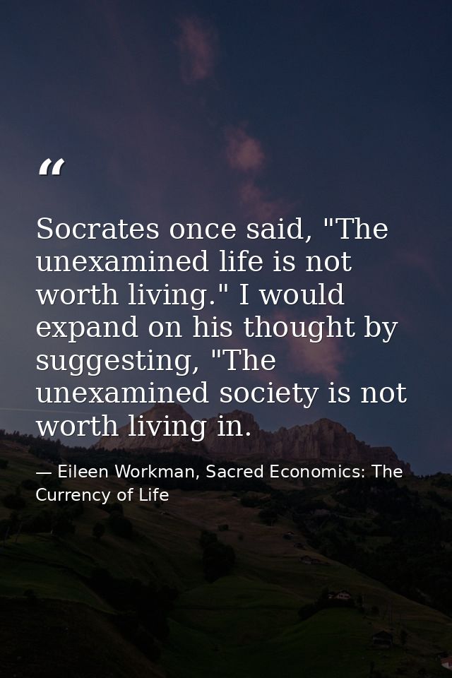 Socrates once said, "The unexamined life is not worth living." I would expand on his thought by suggesting, "The unexami — Eileen Workman, Sacred Economics: The Currency of Life