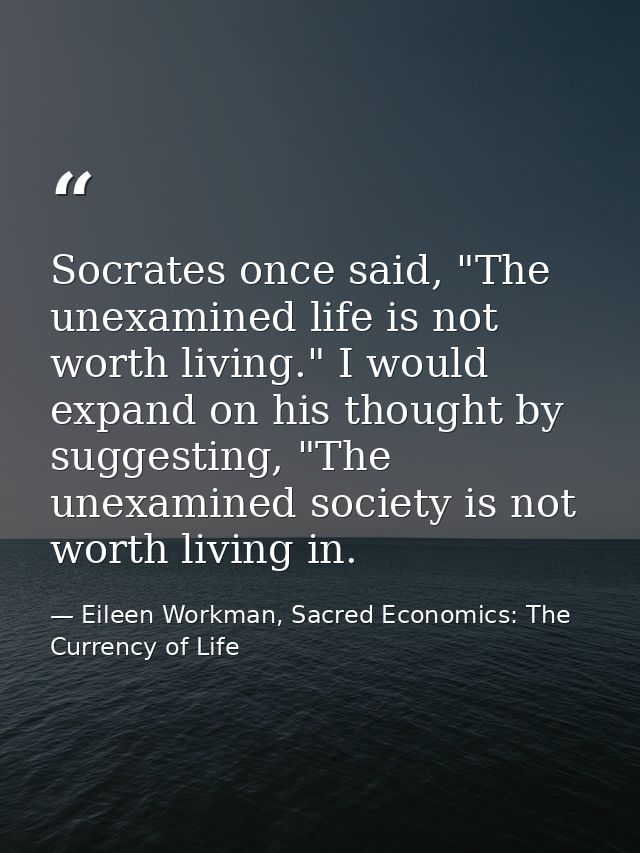 Socrates once said, "The unexamined life is not worth living." I would expand on his thought by suggesting, "The unexami — Eileen Workman, Sacred Economics: The Currency of Life