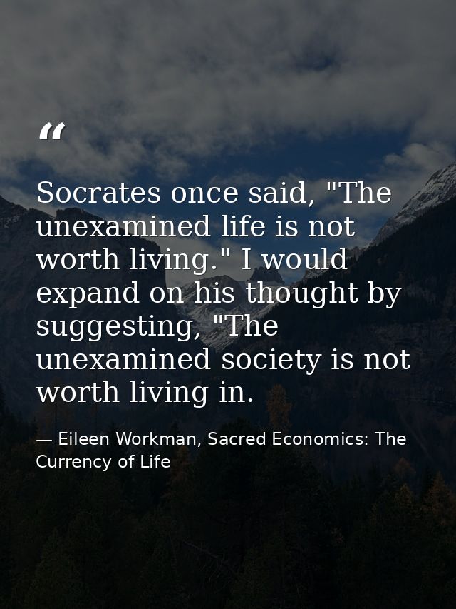 Socrates once said, "The unexamined life is not worth living." I would expand on his thought by suggesting, "The unexami — Eileen Workman, Sacred Economics: The Currency of Life