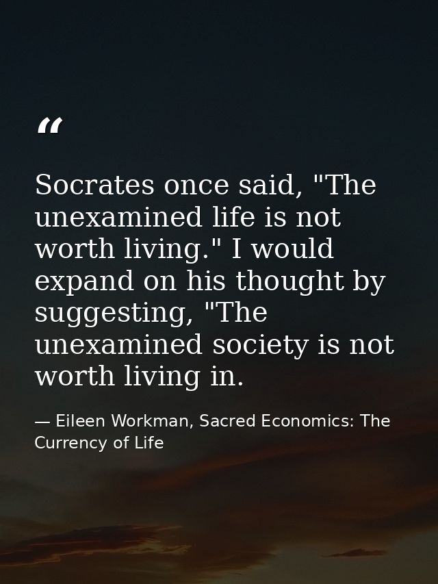 Socrates once said, "The unexamined life is not worth living." I would expand on his thought by suggesting, "The unexami — Eileen Workman, Sacred Economics: The Currency of Life
