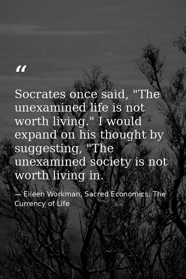 Socrates once said, "The unexamined life is not worth living." I would expand on his thought by suggesting, "The unexami — Eileen Workman, Sacred Economics: The Currency of Life