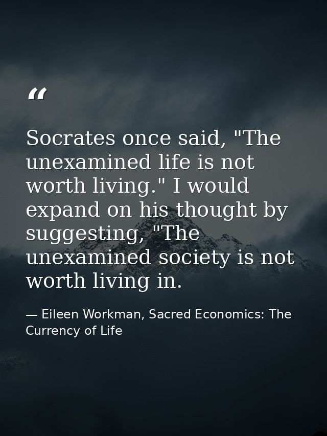 Socrates once said, "The unexamined life is not worth living." I would expand on his thought by suggesting, "The unexami — Eileen Workman, Sacred Economics: The Currency of Life