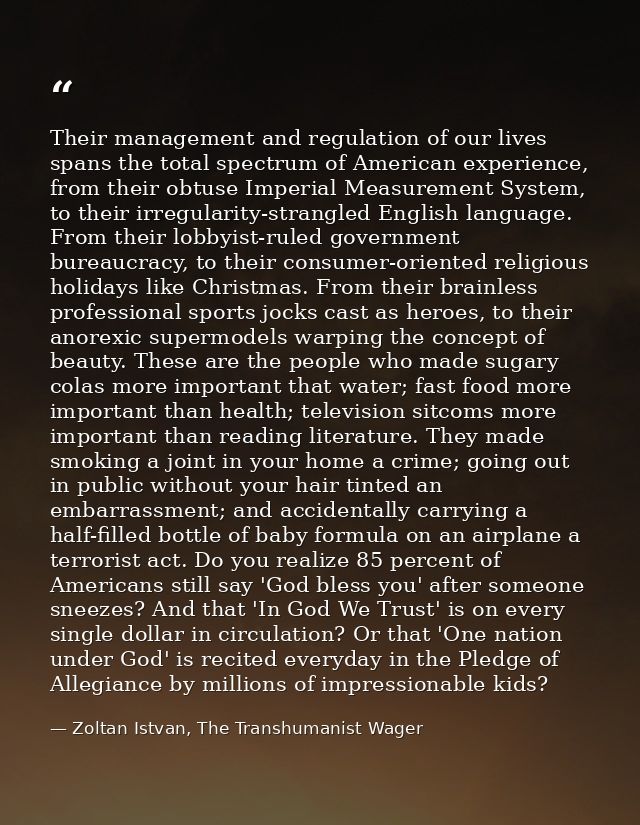 Their management and regulation of our lives spans the total spectrum of American experience, from their obtuse Imperial — Zoltan Istvan, The Transhumanist Wager
