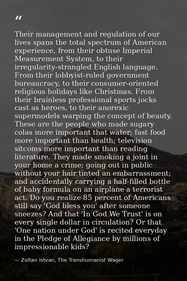 Their management and regulation of our lives spans the total spectrum of American experience, from their obtuse Imperial — Zoltan Istvan, The Transhumanist Wager