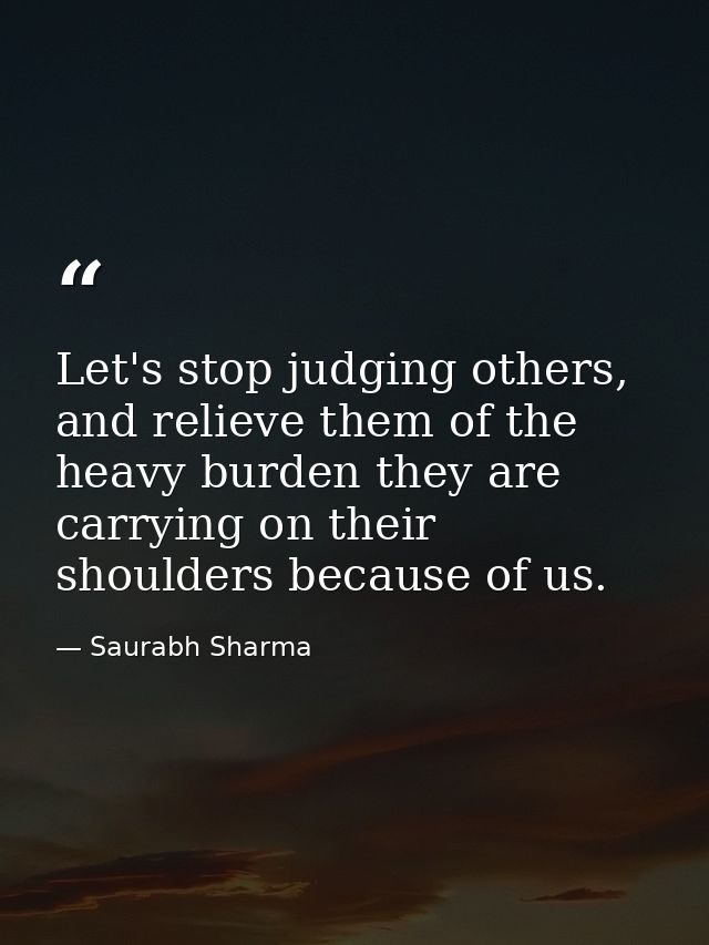 Let's stop judging others, and relieve them of the heavy burden they are carrying on their shoulders because of us. — Saurabh Sharma