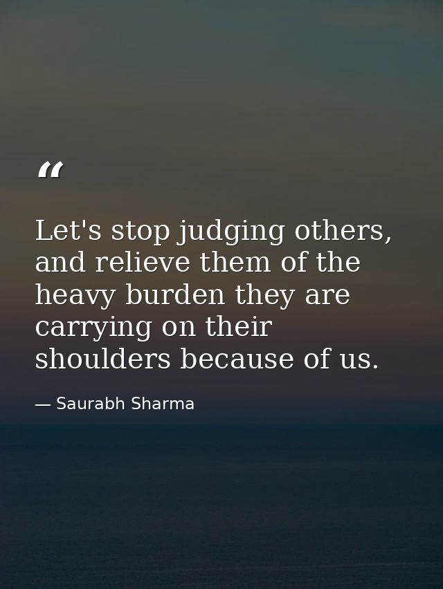 Let's stop judging others, and relieve them of the heavy burden they are carrying on their shoulders because of us. — Saurabh Sharma