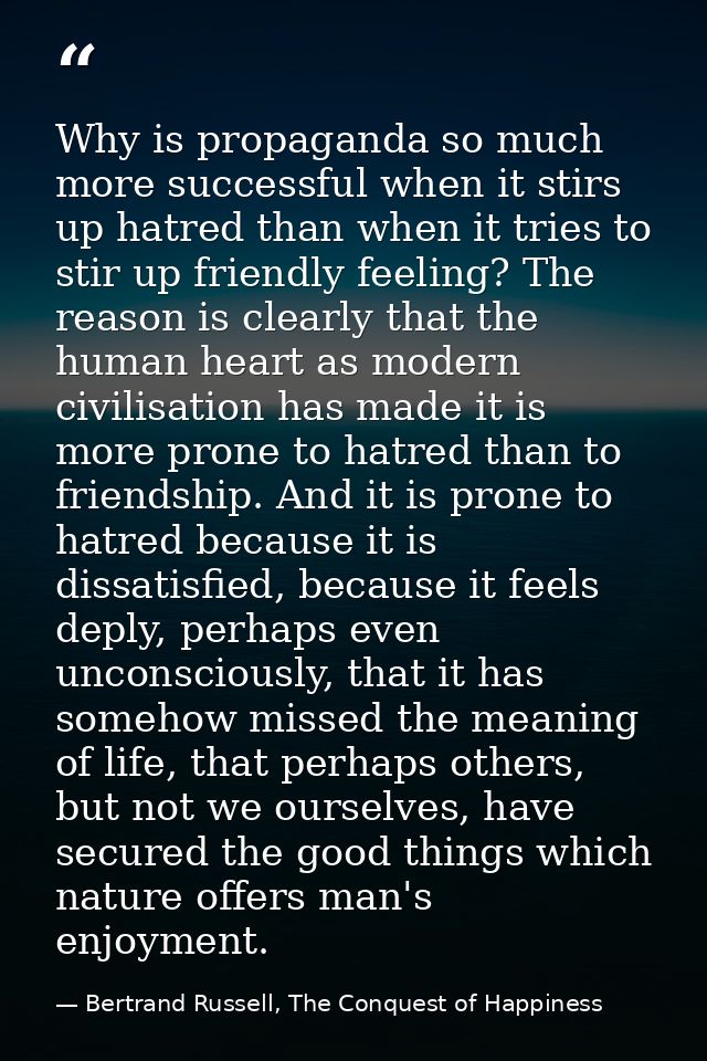 Why is propaganda so much more successful when it stirs up hatred than when it tries to stir up friendly feeling? The re — Bertrand Russell, The Conquest of Happiness