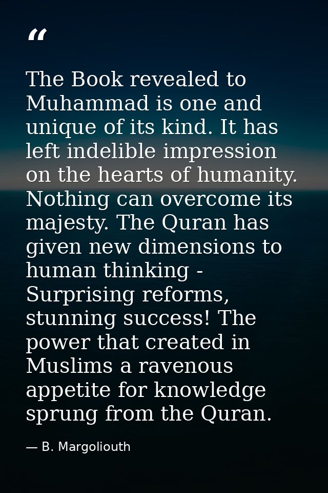 The Book revealed to Muhammad is one and unique of its kind. It has left indelible impression on the hearts of humanity. — B. Margoliouth